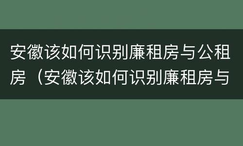 安徽该如何识别廉租房与公租房（安徽该如何识别廉租房与公租房的区别）