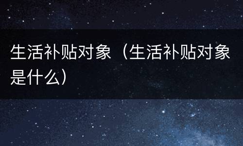 生活补贴对象（生活补贴对象是什么）