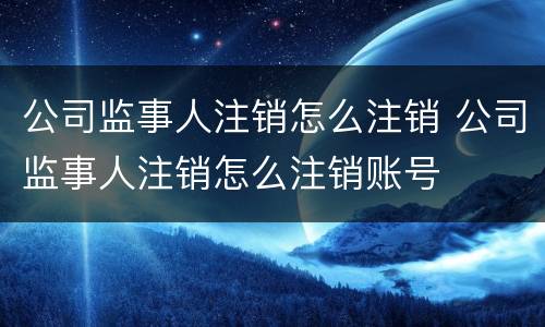 公司监事人注销怎么注销 公司监事人注销怎么注销账号