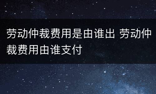 劳动仲裁费用是由谁出 劳动仲裁费用由谁支付