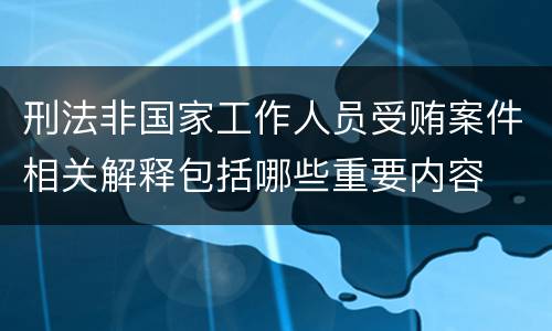 刑法非国家工作人员受贿案件相关解释包括哪些重要内容