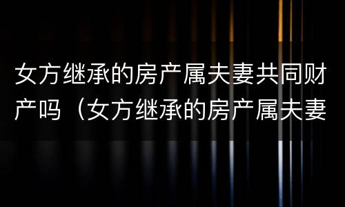 女方继承的房产属夫妻共同财产吗（女方继承的房产属夫妻共同财产吗）