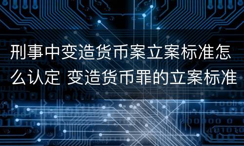 刑事中变造货币案立案标准怎么认定 变造货币罪的立案标准