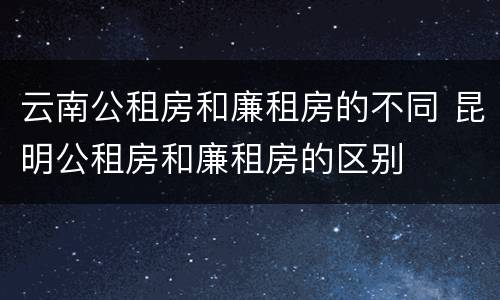 云南公租房和廉租房的不同 昆明公租房和廉租房的区别