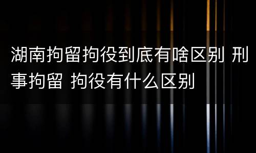 湖南拘留拘役到底有啥区别 刑事拘留 拘役有什么区别
