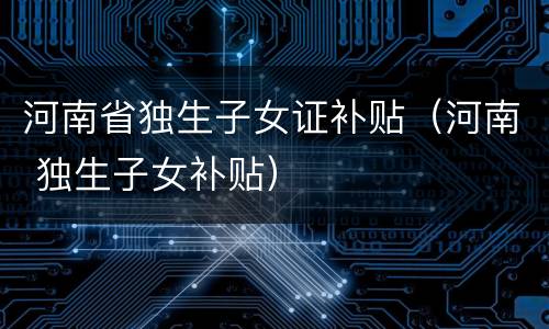 河南省独生子女证补贴（河南 独生子女补贴）