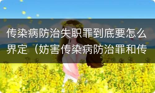 传染病防治失职罪到底要怎么界定（妨害传染病防治罪和传染病防治失职罪）