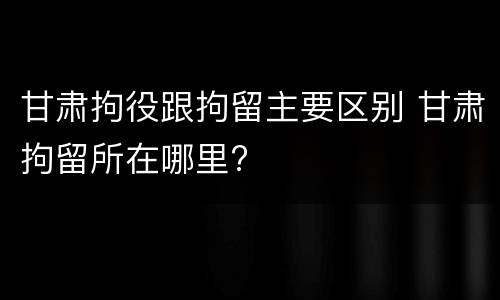 甘肃拘役跟拘留主要区别 甘肃拘留所在哪里?