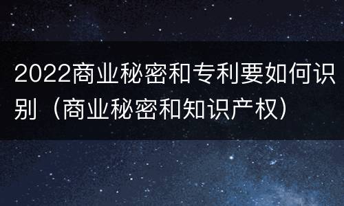 2022商业秘密和专利要如何识别（商业秘密和知识产权）