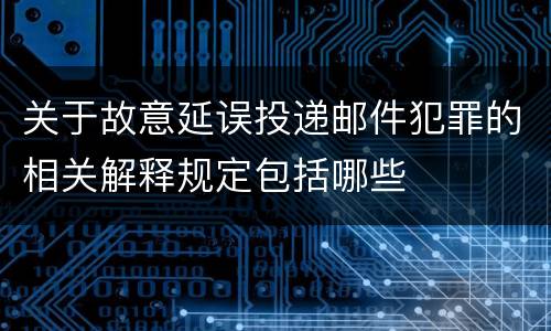 关于故意延误投递邮件犯罪的相关解释规定包括哪些