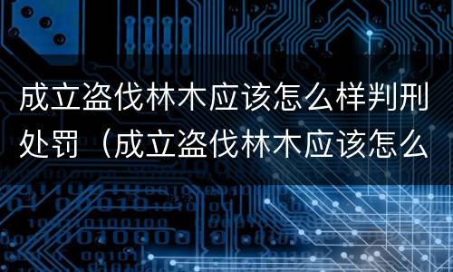 成立盗伐林木应该怎么样判刑处罚（成立盗伐林木应该怎么样判刑处罚决定书）