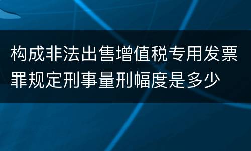 构成非法出售增值税专用发票罪规定刑事量刑幅度是多少