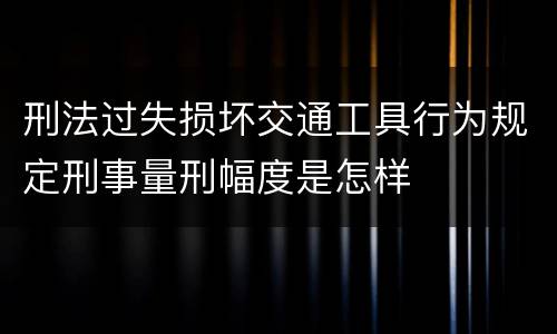 刑法过失损坏交通工具行为规定刑事量刑幅度是怎样