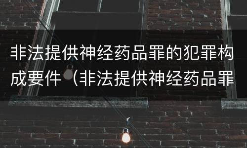 非法提供神经药品罪的犯罪构成要件（非法提供神经药品罪的犯罪构成要件是什么）
