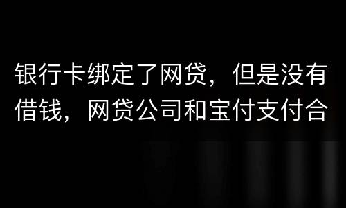银行卡绑定了网贷，但是没有借钱，网贷公司和宝付支付合作的，会不会扣银行卡钱