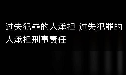 过失犯罪的人承担 过失犯罪的人承担刑事责任
