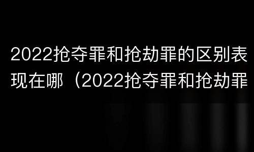 2022抢夺罪和抢劫罪的区别表现在哪（2022抢夺罪和抢劫罪的区别表现在哪些方面）
