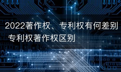 2022著作权、专利权有何差别 专利权著作权区别