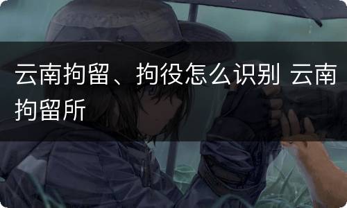 云南拘留、拘役怎么识别 云南拘留所