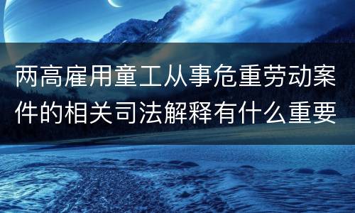 两高雇用童工从事危重劳动案件的相关司法解释有什么重要内容