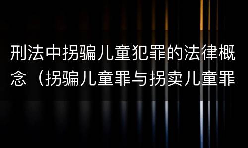 刑法中拐骗儿童犯罪的法律概念（拐骗儿童罪与拐卖儿童罪的区别）