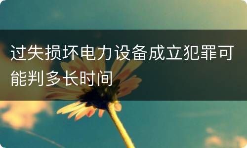 过失损坏电力设备成立犯罪可能判多长时间