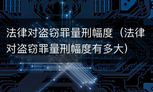 法律对盗窃罪量刑幅度（法律对盗窃罪量刑幅度有多大）
