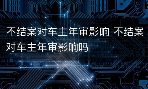 不结案对车主年审影响 不结案对车主年审影响吗