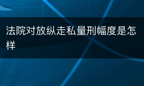 法院对放纵走私量刑幅度是怎样