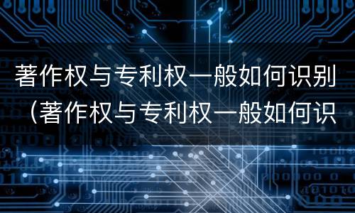 著作权与专利权一般如何识别（著作权与专利权一般如何识别出来）