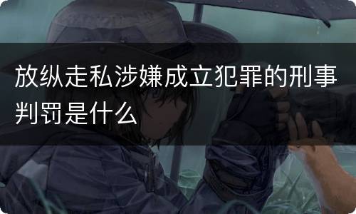 放纵走私涉嫌成立犯罪的刑事判罚是什么