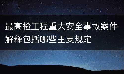 最高检工程重大安全事故案件解释包括哪些主要规定