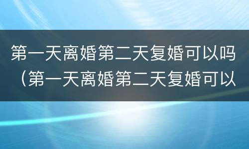 第一天离婚第二天复婚可以吗（第一天离婚第二天复婚可以吗女方）
