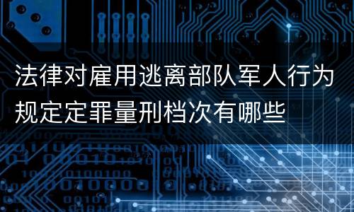 法律对雇用逃离部队军人行为规定定罪量刑档次有哪些