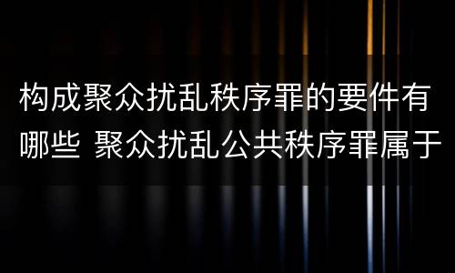 构成聚众扰乱秩序罪的要件有哪些 聚众扰乱公共秩序罪属于什么罪