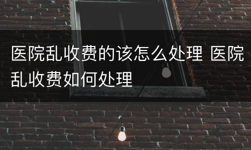 医院乱收费的该怎么处理 医院乱收费如何处理
