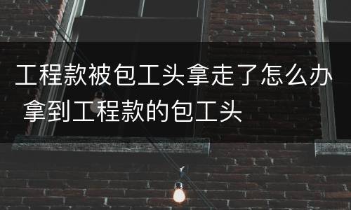 工程款被包工头拿走了怎么办 拿到工程款的包工头