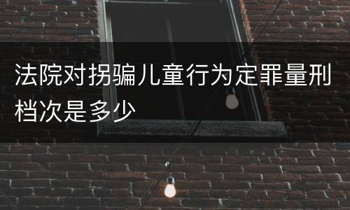 法院对拐骗儿童行为定罪量刑档次是多少