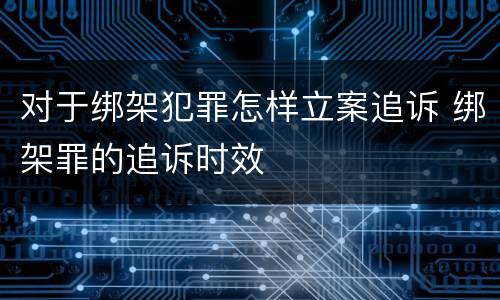对于绑架犯罪怎样立案追诉 绑架罪的追诉时效