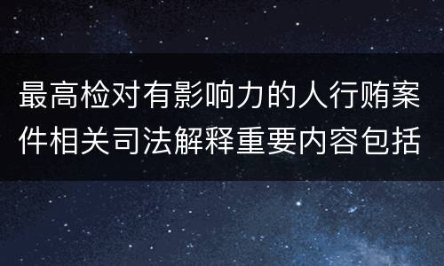 最高检对有影响力的人行贿案件相关司法解释重要内容包括什么