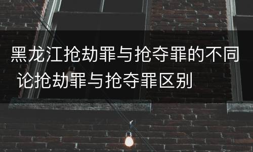 黑龙江抢劫罪与抢夺罪的不同 论抢劫罪与抢夺罪区别