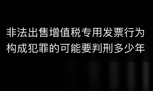 非法出售增值税专用发票行为构成犯罪的可能要判刑多少年