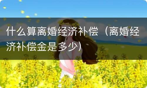 什么算离婚经济补偿（离婚经济补偿金是多少）