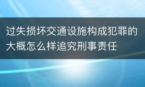 过失损坏交通设施构成犯罪的大概怎么样追究刑事责任