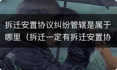 拆迁安置协议纠纷管辖是属于哪里（拆迁一定有拆迁安置协议吗）