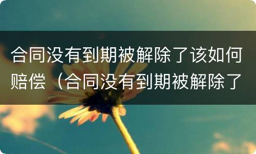 合同没有到期被解除了该如何赔偿（合同没有到期被解除了该如何赔偿员工）