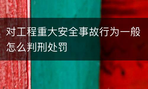 对工程重大安全事故行为一般怎么判刑处罚