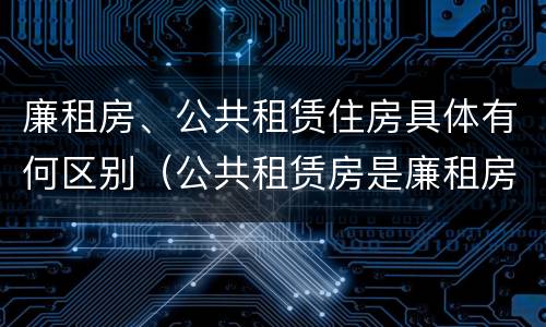 廉租房、公共租赁住房具体有何区别（公共租赁房是廉租房吗）