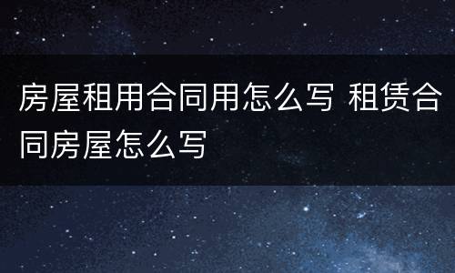 房屋租用合同用怎么写 租赁合同房屋怎么写