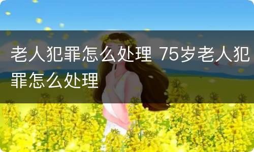 老人犯罪怎么处理 75岁老人犯罪怎么处理